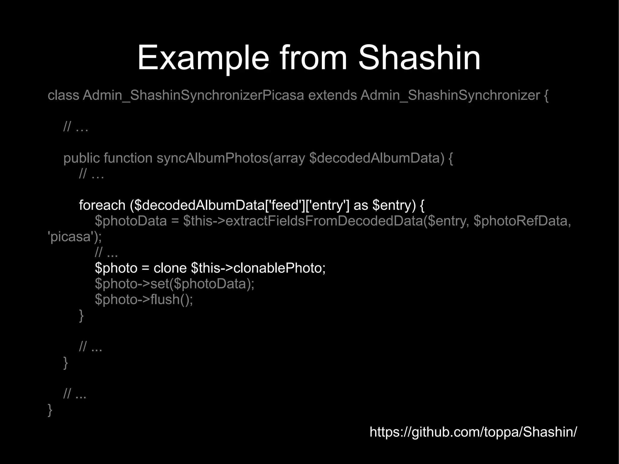 Example from Shashin
class Admin_ShashinSynchronizerPicasa extends Admin_ShashinSynchronizer {

    // …

    public function syncAlbumPhotos(array $decodedAlbumData) {
      // …

     foreach ($decodedAlbumData['feed']['entry'] as $entry) {
        $photoData = $this->extractFieldsFromDecodedData($entry, $photoRefData,
'picasa');
        // ...
        $photo = clone $this->clonablePhoto;
        $photo->set($photoData);
        $photo->flush();
     }

        // ...
    }

    // ...
}
                                                 https://github.com/toppa/Shashin/
 