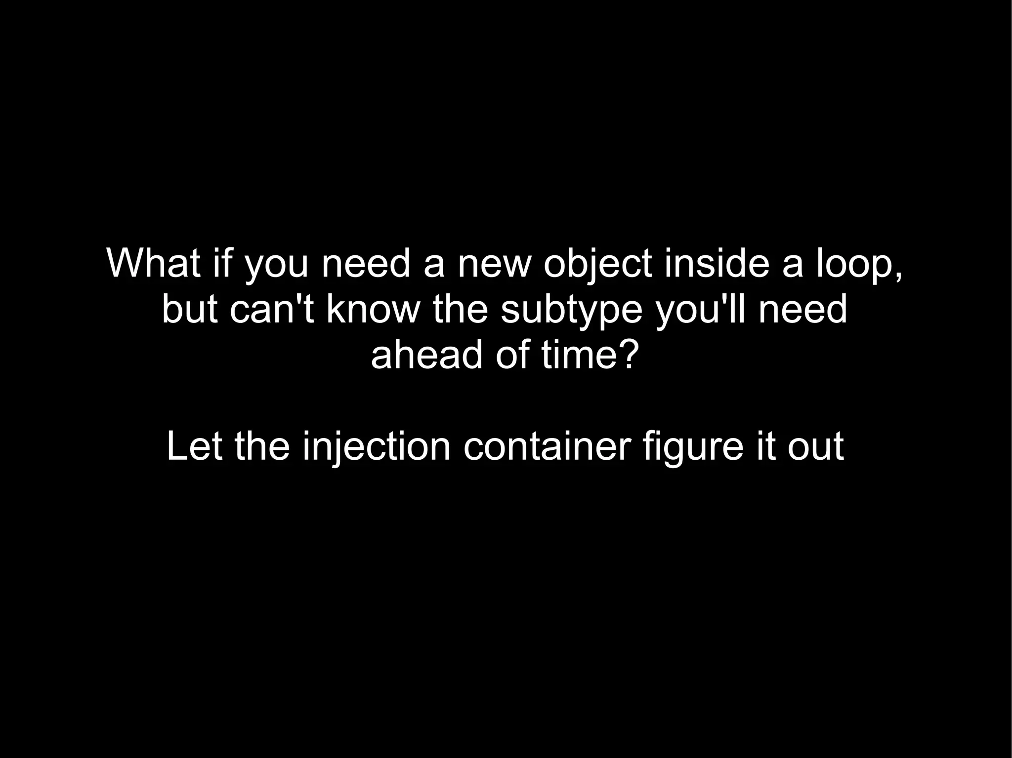 What if you need a new object inside a loop,
  but can't know the subtype you'll need
              ahead of time?

   Let the injection container figure it out
 