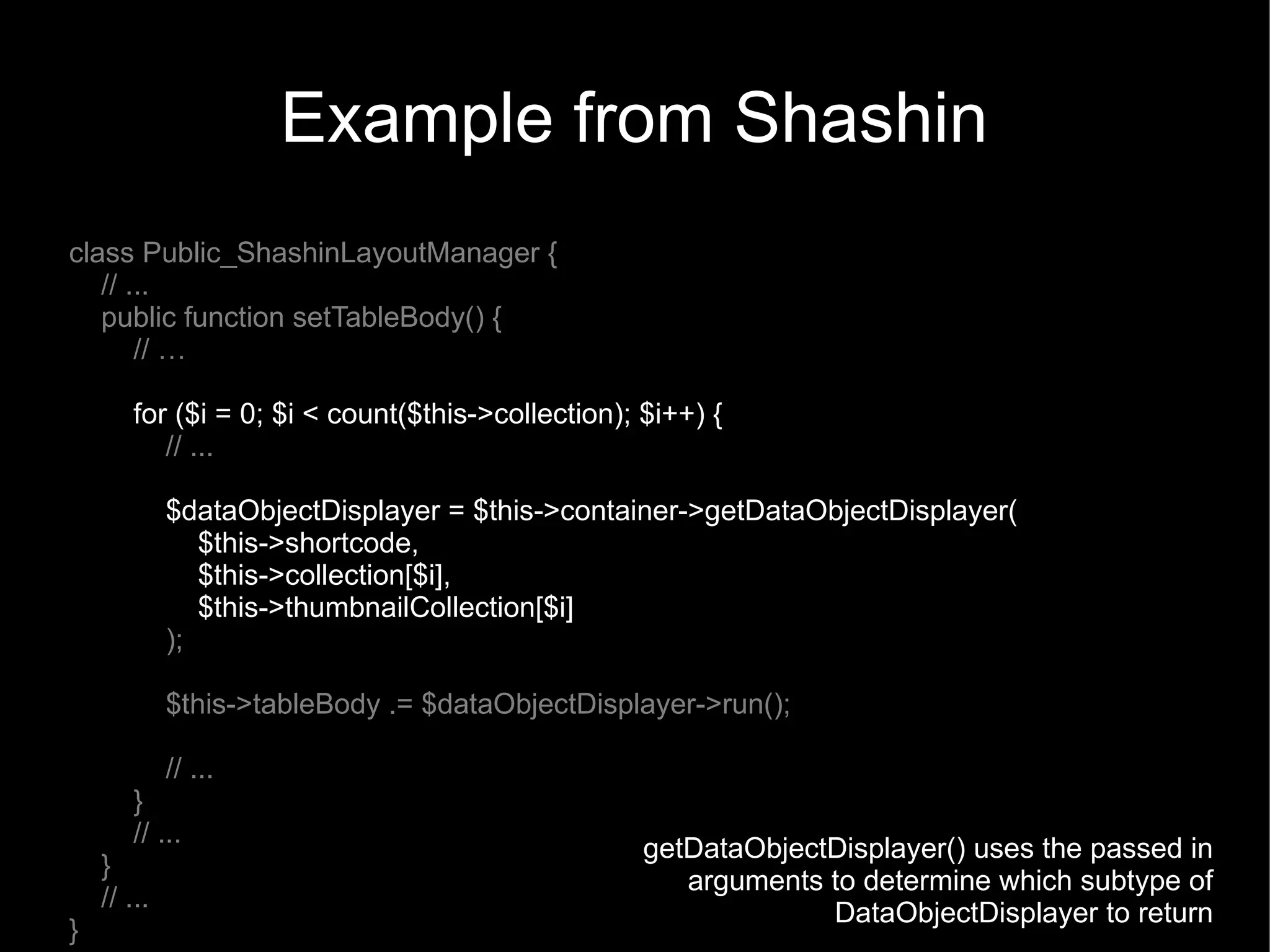 Example from Shashin
class Public_ShashinLayoutManager {
   // ...
   public function setTableBody() {
       // …

        for ($i = 0; $i < count($this->collection); $i++) {
           // ...

             $dataObjectDisplayer = $this->container->getDataObjectDisplayer(
                $this->shortcode,
                $this->collection[$i],
                $this->thumbnailCollection[$i]
             );

             $this->tableBody .= $dataObjectDisplayer->run();

             // ...
        }
        // ...
                                                    getDataObjectDisplayer() uses the passed in
    }
                                                       arguments to determine which subtype of
    // ...
                                                                 DataObjectDisplayer to return
}
 