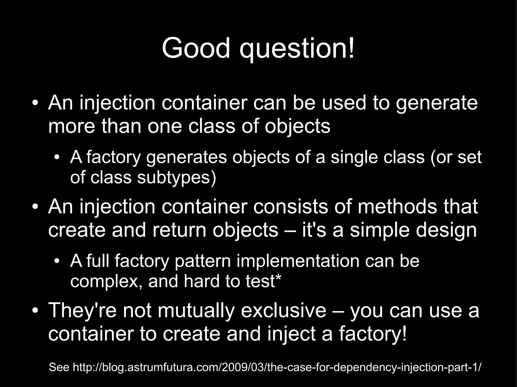 Good question!
●   An injection container can be used to generate
    more than one class of objects
    ●   A factory generates objects of a single class (or set
        of class subtypes)
●   An injection container consists of methods that
    create and return objects – it's a simple design
    ●   A full factory pattern implementation can be
        complex, and hard to test*
●   They're not mutually exclusive – you can use a
    container to create and inject a factory!
    See http://blog.astrumfutura.com/2009/03/the-case-for-dependency-injection-part-1/
 