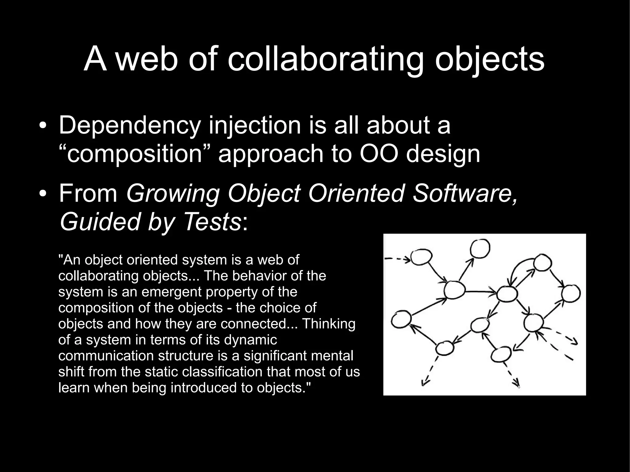 A web of collaborating objects
●   Dependency injection is all about a
    “composition” approach to OO design
●   From Growing Object Oriented Software,
    Guided by Tests:
    "An object oriented system is a web of
    collaborating objects... The behavior of the
    system is an emergent property of the
    composition of the objects - the choice of
    objects and how they are connected... Thinking
    of a system in terms of its dynamic
    communication structure is a significant mental
    shift from the static classification that most of us
    learn when being introduced to objects."
 