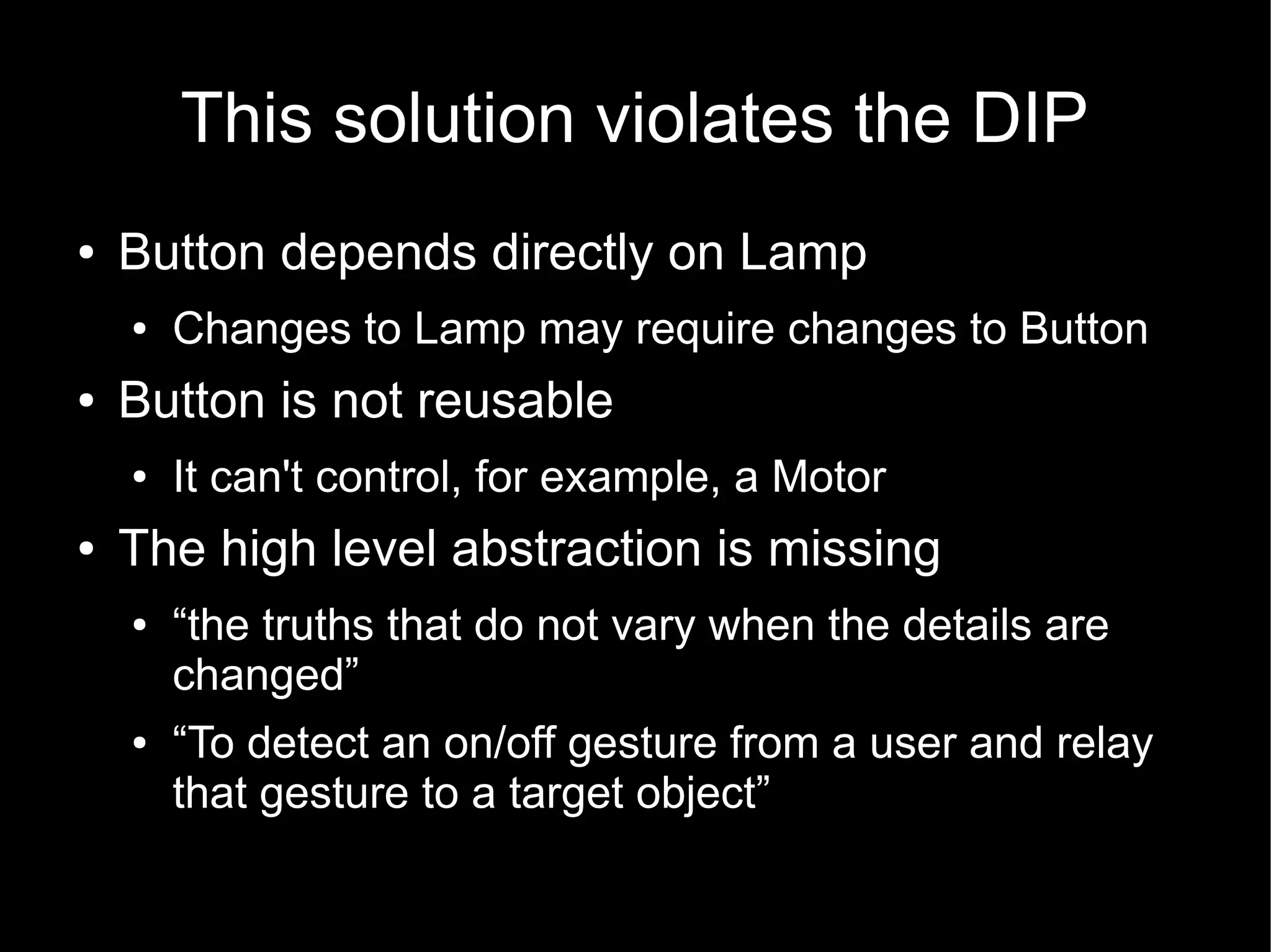 This solution violates the DIP
●   Button depends directly on Lamp
    ●   Changes to Lamp may require changes to Button
●   Button is not reusable
    ●   It can't control, for example, a Motor
●   The high level abstraction is missing
    ●   “the truths that do not vary when the details are
        changed”
    ●   “To detect an on/off gesture from a user and relay
        that gesture to a target object”
 