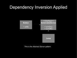 Dependency Inversion Applied

                              <<interface>>
      Button                SwitchableDevice

      + poll()                   + turnOn()
                                 + turnOff()




                                   Lamp



       This is the Abstract Server pattern
 