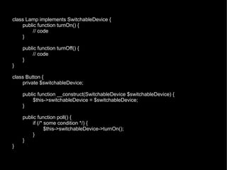 class Lamp implements SwitchableDevice {
    public function turnOn() {
         // code
    }

    public function turnOff() {
         // code
    }
}

class Button {
    private $switchableDevice;

    public function __construct(SwitchableDevice $switchableDevice) {
         $this->switchableDevice = $switchableDevice;
    }

    public function poll() {
         if (/* some condition */) {
                $this->switchableDevice->turnOn();
         }
    }
}
 