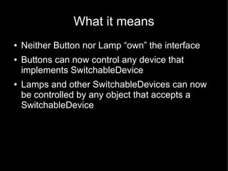 What it means
●   Neither Button nor Lamp “own” the interface
●   Buttons can now control any device that
    implements SwitchableDevice
●   Lamps and other SwitchableDevices can now
    be controlled by any object that accepts a
    SwitchableDevice
 