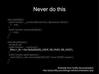 Never do this
class MySqlDb {
  public function __construct($username, $password, $host) {
    // .. snip ..
  }
  public function executeSql($sql) {
    // .. snip ..
  }
}

class BookReader {
  private $_db;
  public function __construct() {
    $this->_db = new MySqlDb(DB_USER, DB_PASS, DB_HOST);
  }
  public function getChapters() {
    return $this->_db->executeSql('SELECT name FROM chapter');
  }
}

                                                  Example from Crafty documentation
                                  http://phpcrafty.sourceforge.net/documentation.php
 