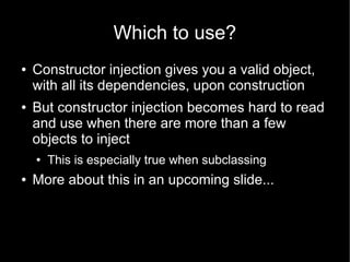 Which to use?
●   Constructor injection gives you a valid object,
    with all its dependencies, upon construction
●   But constructor injection becomes hard to read
    and use when there are more than a few
    objects to inject
    ●   This is especially true when subclassing
●   More about this in an upcoming slide...
 