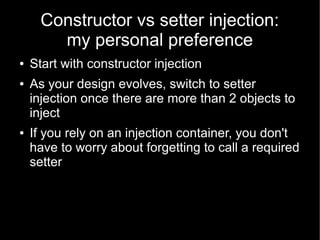 Constructor vs setter injection:
        my personal preference
●   Start with constructor injection
●   As your design evolves, switch to setter
    injection once there are more than 2 objects to
    inject
●   If you rely on an injection container, you don't
    have to worry about forgetting to call a required
    setter
 
