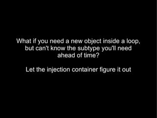 What if you need a new object inside a loop,
  but can't know the subtype you'll need
              ahead of time?

   Let the injection container figure it out
 