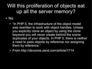 Will this proliferation of objects eat
         up all the server memory?
●   No
     ●   “In PHP 5, the infrastructure of the object model
         was rewritten to work with object handles. Unless
         you explicitly clone an object by using the clone
         keyword you will never create behind the scene
         duplicates of your objects. In PHP 5, there is neither
         a need to pass objects by reference nor assigning
         them by reference.”
     ●   From http://devzone.zend.com/article/1714
 