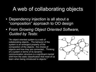 A web of collaborating objects
●   Dependency injection is all about a
    “composition” approach to OO design
●   From Growing Object Oriented Software,
    Guided by Tests:
    "An object oriented system is a web of
    collaborating objects... The behavior of the
    system is an emergent property of the
    composition of the objects - the choice of
    objects and how they are connected... Thinking
    of a system in terms of its dynamic
    communication structure is a significant mental
    shift from the static classification that most of us
    learn when being introduced to objects."
 