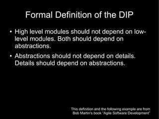 Formal Definition of the DIP
●   High level modules should not depend on low-
    level modules. Both should depend on
    abstractions.
●   Abstractions should not depend on details.
    Details should depend on abstractions.




                       This definition and the following example are from
                        Bob Martin's book “Agile Software Development”
 