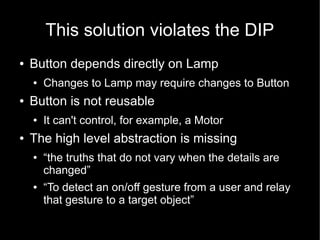 This solution violates the DIP
●   Button depends directly on Lamp
    ●   Changes to Lamp may require changes to Button
●   Button is not reusable
    ●   It can't control, for example, a Motor
●   The high level abstraction is missing
    ●   “the truths that do not vary when the details are
        changed”
    ●   “To detect an on/off gesture from a user and relay
        that gesture to a target object”
 