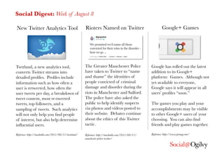 Social Digest: Week of August 8

New Twitter Analytics Tool
                            Rioters Named on Twitter
                             Google+ Games




Twtrland, a new analytics tool,                        The Greater Manchester Police                Google has rolled out the latest
converts Twitter streams into                          have taken to Twitter to “name               addition to its Google+
detailed proﬁles. Proﬁles include                      and shame” the identities of                 platform: Games. Although not
information such as how often a                        people convicted of criminal                 yet available to everyone,
user is retweeted, how often the                       damage and disorder during the               Google says it will appear in all
user tweets per day, a breakdown of                    riots in Manchester and Salford.             users’ proﬁles “soon.”
tweet content, most re-tweeted                         The police have also asked the
tweets, top followers, and a                           public to help identify suspects             The games you play and your
sampling of tweets. Such analytics                     via photos and videos posted to              accomplishments may be visible
will not only help you ﬁnd people                      their website. Debates continue              to other Google+ users of your
of interest, but also help determine                   about the ethics of this Twitter             choosing. You can also ﬁnd
inﬂuential users.
                                     tactic.
                                     friends and play games together. 

Reference: http://mashable.com/2011/08/11/twtrland/
   Reference: http://mashable.com/2011/08/11/   Reference: http://www.pcmag.com/
                                                       manchester-police-twitter/
 
