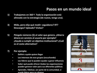 Pasos en un mundo ideal Trabajamos en 360 º. Toda la organización está alineada con la estrategia (de nuevo, tenga una). Mida, pero elija qué medir: seguidores? RT? Descargas? Uploads? Visitas? Póngale números ($) al valor que genera. ¿Ahorra dinero en servicio al usuario por ejemplo? ¿Ayuda a cumplir un objetivo institucional? ¿Cuál es el costo alternativo? Por ejemplo: Definir a quién quiere llegar Los intereses de esos grupos (escuchando) Los líderes que le pueden ayudar a ganar influencia Saber qué puede ofrecer (todas las organizaciones pueden generar valor para sus diferentes públicos Aprender, fidelizar, ser parte de la comunidad, si puede lidere pero no ahogue 