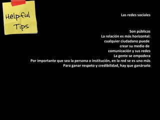 Las redes sociales Son públicas La relación es más horizontal: cualquier ciudadano puede  crear su medio de  comunicación y sus redes La gente se empodera Por importante que sea la persona o institución, en la red se es uno más Para ganar respeto y credibilidad, hay que ganárselo 