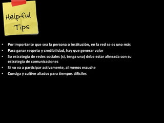 Por importante que sea la persona o institución, en la red se es uno más Para ganar respeto y credibilidad, hay que generar valor Su estrategia de redes sociales (sí, tenga una) debe estar alineada con su estrategia de comunicaciones Si no va a participar activamente, al menos escuche Consiga y cultive aliados para tiempos difíciles 