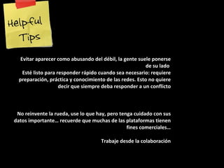 Evitar aparecer como abusando del débil, la gente suele ponerse de su lado  Esté listo para responder rápido cuando sea necesario: requiere preparación, práctica y conocimiento de las redes. Esto no quiere decir que siempre deba responder a un conflicto No reinvente la rueda, use lo que hay, pero tenga cuidado con sus datos importante… recuerde que muchas de las plataformas tienen fines comerciales… Trabaje desde la colaboración 