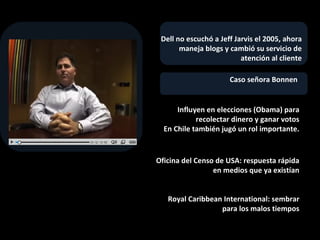 Caso señora Bonnen  Influyen en elecciones (Obama) para recolectar dinero y ganar votos En Chile también jugó un rol importante. Dell no escuchó a Jeff Jarvis el 2005, ahora  maneja blogs y cambió su servicio de atención al cliente Oficina del Censo de USA: respuesta rápida en medios que ya existían Royal Caribbean International: sembrar para los malos tiempos 