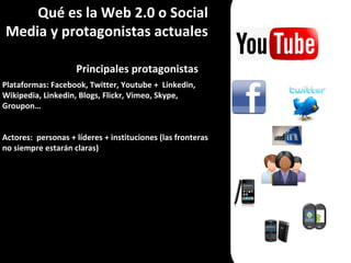 Qué es la Web 2.0 o Social Media y protagonistas actuales Principales protagonistas Plataformas: Facebook, Twitter, Youtube +  Linkedin, Wikipedia, Linkedin, Blogs, Flickr, Vimeo, Skype, Groupon… Actores:  personas + líderes + instituciones (las fronteras no siempre estarán claras) 