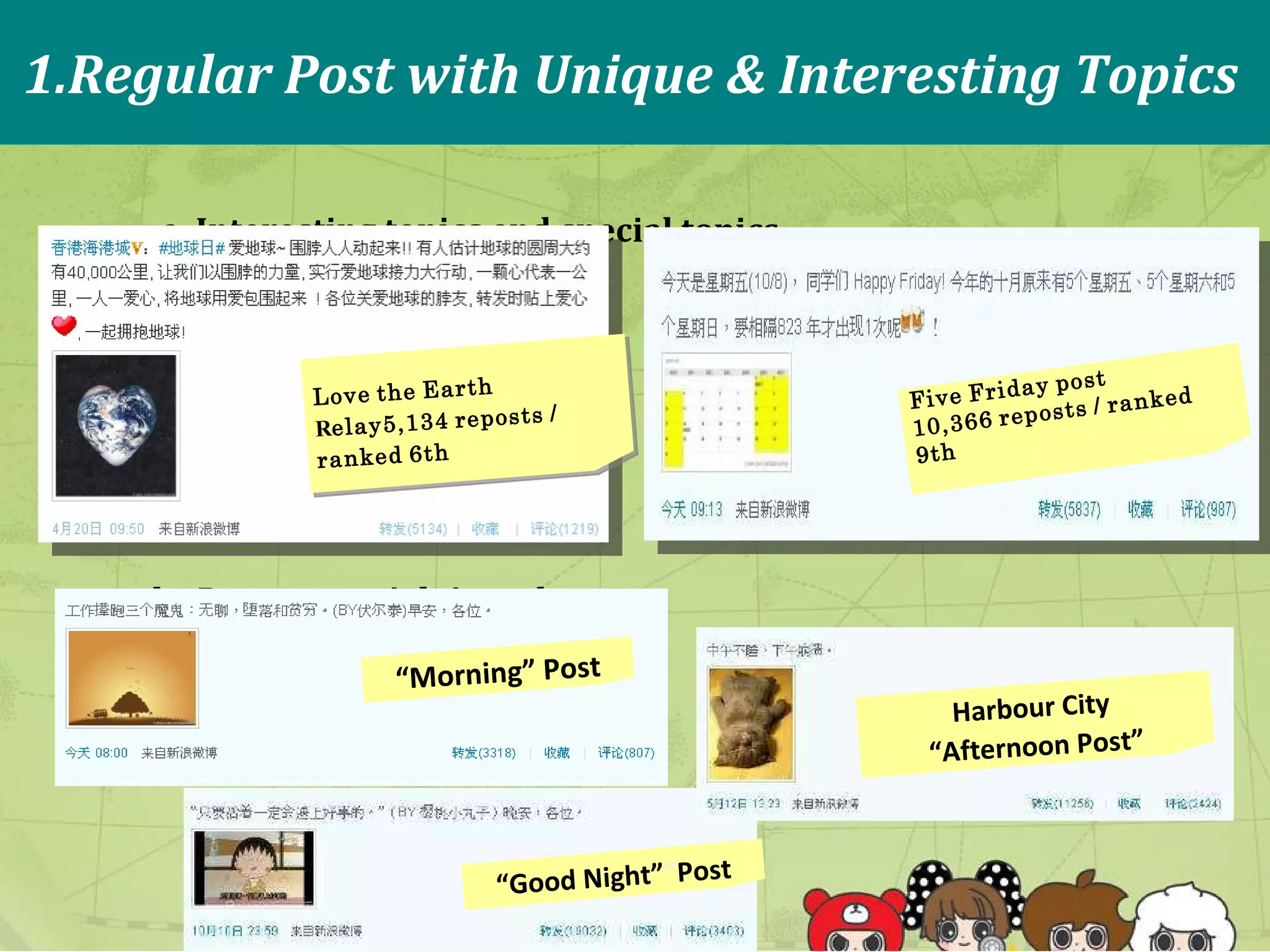 1.Regular   Post   with   Unique   &   Interesting  T opics a.   Interesting   topics   and   special   topics b.   Post at special time slot Love   the   Earth   R elay5,134   reposts   /   ranked   6th Five   Friday   post 10,366   reposts   /   ranked   9th “ Good Night” ” Post “ Morning” Post Harbour City  “ Afternoon Post” 