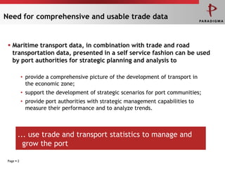 Need forcomprehensiveandusabletradedataMaritime transport data, in combination with trade and road transportation data, presented in a self service fashion can be used by port authorities for strategic planning and analysis toPage 2provide a comprehensive picture of the development of transport in the economic zone;