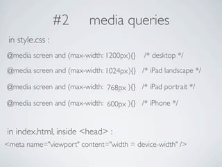 #2     media queries
 in style.css :
@media screen and (max-width: 1200px ){}   /* desktop */
@media screen and (max-width: 1024px ){} /* iPad landscape */

@media screen and (max-width: 768px ){} /* iPad portrait */

@media screen and (max-width: 600px ){} /* iPhone */


in index.html, inside <head> :
<meta name="viewport" content="width = device-width" />
 