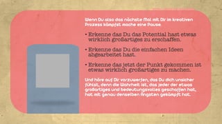 HTTP://ABOUT.ME/WOLLEFFM


Wenn Du also das nächste Mal mit Dir im kreativen
Prozess kämpfst mache eine Pause.

• Erkenne das Du das Potential hast etwas
  wirklich großartiges zu erschaffen.
• Erkenne das Du die einfachen Ideen
  abgearbeitet hast.
• Erkenne das jetzt der Punkt gekommen ist
  etwas wirklich großartiges zu machen.
Und höre auf Dir vorzuwerfen, das Du dich unsicher
fühlst, denn die Wahrheit ist, das jeder der etwas
großartiges und bedeutungsvolles geschaffen hat,
hat mit genau denselben Ängsten gekämpft hat.
 