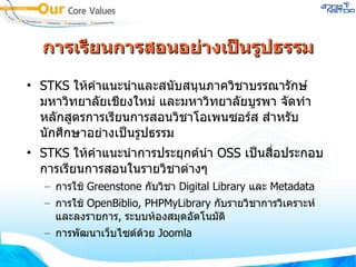 การเรียนการสอนอย่างเป็นรูปธรรม STKS  ให้คำแนะนำและสนับสนุนภาควิชาบรรณารักษ์ มหาวิทยาลัยเชียงใหม่ และมหาวิทยาลัยบูรพา จัดทำหลักสูตรการเรียนการสอนวิชาโอเพนซอร์ส สำหรับนักศึกษาอย่างเป็นรูปธรรม STKS  ให้คำแนะนำการประยุกต์นำ  OSS  เป็นสื่อประกอบการเรียนการสอนในรายวิชาต่างๆ การใช้  Greenstone  กับวิชา  Digital Library  และ  Metadata การใช้  OpenBiblio, PHPMyLibrary  กับรายวิชาการวิเคราะห์และลงรายการ ,  ระบบห้องสมุดอัตโนมัติ การพัฒนาเว็บไซต์ด้วย  Joomla 