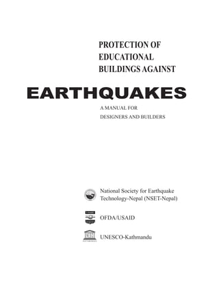 EARTHQUAKES
A MANUAL FOR
DESIGNERS AND BUILDERS
National Society for Earthquake
Technology-Nepal (NSET-Nepal)
OFDA/USAID
UNESCO-Kathmandu
PROTECTION OF
EDUCATIONAL
BUILDINGSAGAINST
K A T H M A N D U
 