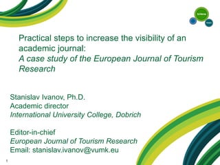 Practical steps to increase the visibility of an academic journal: A case study of the European Journal of Tourism Research 
1 
Stanislav Ivanov, Ph.D. Academic director International University College, Dobrich Editor-in-chief European Journal of Tourism Research Email: stanislav.ivanov@vumk.eu  