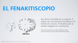 EL FENAKITISCOPIO
                                                                                  Dos discos montados en un soporte, el
                                                                                  trasero con una secuencia de dibujos y el
                                                                                  frontal con ranuras. Al hacerlos girar se
                                                                                  forman imágenes en movimiento.
                                                                                  http://www.youtube.com/watch?v=bljZ5L_R6sE&feature=related
                                                                                  http://www.youtube.com/watch?v=z5c0AcL9Ww8&feature=related




Prohibida su reproducción total o parcial sin autorización explícita del autor.                                                                11
 