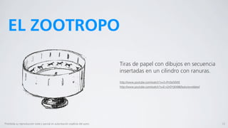EL ZOOTROPO

                                                                                  Tiras de papel con dibujos en secuencia
                                                                                  insertadas en un cilindro con ranuras.
                                                                                  http://www.youtube.com/watch?v=3-rPn0a56WE
                                                                                  http://www.youtube.com/watch?v=E-n2rDYj6X8&feature=related




Prohibida su reproducción total o parcial sin autorización explícita del autor.                                                                12
 