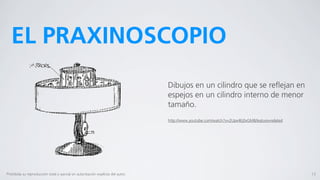 EL PRAXINOSCOPIO
                                                                                  Dibujos en un cilindro que se reﬂejan en
                                                                                  espejos en un cilindro interno de menor
                                                                                  tamaño.
                                                                                  http://www.youtube.com/watch?v=2Upx4Ej0xGM&feature=related




Prohibida su reproducción total o parcial sin autorización explícita del autor.                                                                13
 