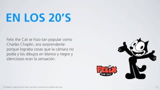 EN LOS 20’S
    Felix the Cat se hizo tan popular como
    Charles Chaplin, era sorprendente
    porque lograba cosas que la cámara no
    podía y los dibujos en blanco y negro y
    silenciosos eran la sensación.




Prohibida su reproducción total o parcial sin autorización explícita del autor.   15
 