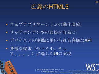 HTMLの歴史HTML1989年SGML->XMLIEFT標準化HTML2XHTML1.01994年2000年携帯端末2000年モジュール化XHTML BasicHTML3XHTML1.11995年2001年XMLらしく拡大機能集約XHTML2.0HTML3.21997年IBMを中心に、イントラネットやDB用向けとして推進中。※XHTML2.0は、厳密な仕様化により、古いHTMLコンテンツも許容するブラウザを提供すること難しく、Public用のブザウザでは実装されていない。正しいHTMLHTML41997年1999年HTML4.012007年開始HTML5目的：Web利用の容易化と拡張性の向上Public 向けとして仕様化推進中。MS，Opera, Mozila, Google, Appleなどが中心に推進。2010年１0月にDraft、2012年にCRを目指す。