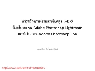 การสรางภาพรายละเอียดสูง (HDR)
         ดวยโปรแกรม Adobe Photoshop Lightroom
             และโปรแกรม Adobe Photoshop CS4

                             ราชบดินทร สุวรรณคัณฑิ




http://www.slideshare.net/rachabodin/
 