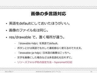 画像の多言語対応
 ●   英語をdefaultにしておいたほうがいい。
 ●   画像のファイル名は同じ。
 ●   res/drawable で。置く場所が違う。
             –   「drawable-hdpi」を英語でdefault。
             –   ボタンとかは英語でも大して違和感なく使えるので大丈夫。
             –   「drawable-ja-hdpi」日本語の画像はこっちへ。
             –   文字を画像にした場合などは多言語化も忘れずに。
             –   リソースフォルダ名の設定方法 - hyoromoの日記


2011/09/17                  Android UI Guidelines より アイコン   10
 