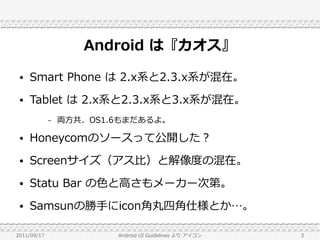Android は『カオス』
 ●   Smart Phone は 2.x系と2.3.x系が混在。
 ●   Tablet は 2.x系と2.3.x系と3.x系が混在。
             –   両方共、OS1.6もまだあるよ。

 ●   Honeycomのソースって公開した？
 ●   Screenサイズ（アス比）と解像度の混在。
 ●   Statu Bar の色と高さもメーカー次第。
 ●   Samsunの勝手にicon角丸四角仕様とか…。

2011/09/17               Android UI Guidelines より アイコン   3
 