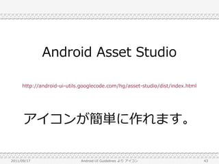 Android Asset Studio

     http://android-ui-utils.googlecode.com/hg/asset-studio/dist/index.html




      アイコンが簡単に作れます。

2011/09/17                  Android UI Guidelines より アイコン                     43
 