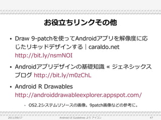 お役立ちリンクその他
 ●   Draw 9-patchを使ってAndroidアプリを解像度に応
     じたリキッドデザインする｜caraldo.net
     http://bit.ly/nsmNOI
 ●   Androidアプリデザインの基礎知識 ≪ ジェネシックス
     ブログ http://bit.ly/m0zChL
 ●   Android R Drawables
     http://androiddrawableexplorer.appspot.com/
             –   OS2.2システムリソースの画像。9patch画像などの参考に。

2011/09/17               Android UI Guidelines より アイコン   47
 