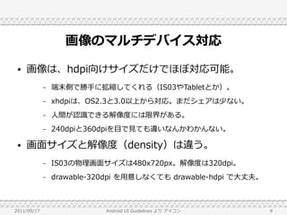 画像のマルチデバイス対応
 ●   画像は、hdpi向けサイズだけでほぼ対応可能。
             –   端末側で勝手に拡縮してくれる（IS03やTabletとか）。
             –   xhdpiは、OS2.3と3.0以上から対応。まだシェアは少ない。
             –   人間が認識できる解像度には限界がある。
             –   240dpiと360dpiを目で見ても違いなんかわかんない。

 ●   画面サイズと解像度（density）は違う。
             –   IS03の物理画面サイズは480x720px。解像度は320dpi。
             –   drawable-320dpi を用意しなくても drawable-hdpi で大丈夫。



2011/09/17                  Android UI Guidelines より アイコン       9
 