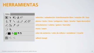 HERRAMIENTAS

                                                                            selección / subselección /transformación libre / rotación 3D / laso

                                                                            pluma / texto / línea / polígonos / lápiz / brocha / lapiz decorativo

                                                                            articulaciones / cubeta / gotero / borrador

                                                                            mano / zoom

                                                                            color de contorno / color de relleno / restablecer / invertir

                                                                            adherir (snap)




Prohibida su reproducción total o parcial sin autorización explícita del autor.                                                                     16
 