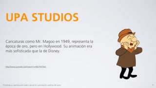UPA STUDIOS
   Caricaturas como Mr. Magoo en 1949, representa la
   época de oro, pero en Hollywood. Su animación era
   más soﬁsticada que la de Disney.


   http://www.youtube.com/watch?v=t8GTHXTEvIc




Prohibida su reproducción total o parcial sin autorización explícita del autor.   9
 