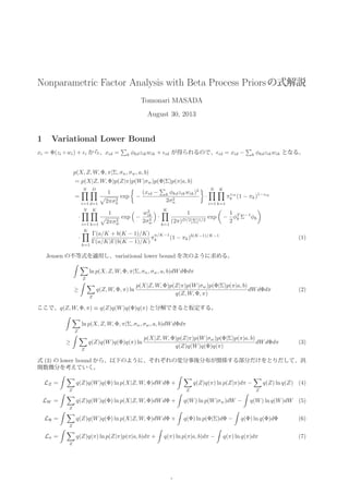 Nonparametric Factor Analysis with Beta Process Priorsの式解説
Tomonari MASADA
August 30, 2013
1 Variational Lower Bound
xi = Φ(zi ◦ wi) + i から、xid = k φkdzikwik + id が得られるので、 id = xid − k φkdzikwik となる。
p(X, Z, W, Φ, π|Σ, σn, σw, a, b)
= p(X|Z, W, Φ)p(Z|π)p(W|σw)p(Φ|Σ)p(π|a, b)
=
N
i=1
D
d=1
1
2πσ2
n
exp −
(xid − k φkdzikwik)2
2σ2
n
·
N
i=1
K
k=1
πzik
k (1 − πk)1−zik
·
N
i=1
K
k=1
1
2πσ2
w
exp −
w2
ik
2σ2
w
·
K
k=1
1
(2π)D/2|Σ|1/2
exp −
1
2
φT
k Σ−1
φk
·
K
k=1
Γ(a/K + b(K − 1)/K)
Γ(a/K)Γ(b(K − 1)/K)
π
a/K−1
k (1 − πk)b(K−1)/K−1
(1)
Jensen の不等式を適用し、variational lower bound を次のように求める。
Z
ln p(X, Z, W, Φ, π|Σ, σn, σw, a, b)dWdΦdπ
≥
Z
q(Z, W, Φ, π) ln
p(X|Z, W, Φ)p(Z|π)p(W|σw)p(Φ|Σ)p(π|a, b)
q(Z, W, Φ, π)
dWdΦdπ (2)
ここで、q(Z, W, Φ, π) ≡ q(Z)q(W)q(Φ)q(π) と分解できると仮定する。
Z
ln p(X, Z, W, Φ, π|Σ, σn, σw, a, b)dWdΦdπ
≥
Z
q(Z)q(W)q(Φ)q(π) ln
p(X|Z, W, Φ)p(Z|π)p(W|σw)p(Φ|Σ)p(π|a, b)
q(Z)q(W)q(Φ)q(π)
dWdΦdπ (3)
式 (3) の lower bound から、以下のように、それぞれの変分事後分布が関係する部分だけをとりだして、汎
関数微分を考えていく。
LZ =
Z
q(Z)q(W)q(Φ) ln p(X|Z, W, Φ)dWdΦ +
Z
q(Z)q(π) ln p(Z|π)dπ −
Z
q(Z) ln q(Z) (4)
LW =
Z
q(Z)q(W)q(Φ) ln p(X|Z, W, Φ)dWdΦ + q(W) ln p(W|σw)dW − q(W) ln q(W)dW (5)
LΦ =
Z
q(Z)q(W)q(Φ) ln p(X|Z, W, Φ)dWdΦ + q(Φ) ln p(Φ|Σ)dΦ − q(Φ) ln q(Φ)dΦ (6)
Lπ =
Z
q(Z)q(π) ln p(Z|π)p(π|a, b)dπ + q(π) ln p(π|a, b)dπ − q(π) ln q(π)dπ (7)
1
 