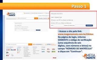 Passo 1Acesse o site pelo link: www.megamamute.com.br/clickonNa página de login, informe SOMENTE o código de verificação (uma sequência de seis dígitos, com números e letras) no campo “NÚMERO DE MATRÍCULA” e clique em “Continuar”.Passo 2O cliente será direcionado ao resgate SOMENTE clicando no banner com o computador.