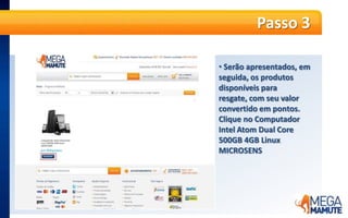  O valor do produtojá é informadoempontosPasso 5A partir dessa etapa, é só seguir os passos da compra, normalmente. No primeiro passo, o produto será apresentado no Carrinho de Compras. A informação de Frete Grátis já será apresentada. Basta clicar no botão laranja “Continuar”.Passo 6 Se já for cliente MegaMamute cadastrado, informe seu e-mail e senha e clique em “Entrar”. Caso ainda não tenha cadastro no site, no campo “Quero me Cadastrar” e informe seu e-mail e CEP e clique em “Continuar”.Passo 7Faça o cadastro no site, adicionando todas as informações solicitadas e endereço completo para a entrega do produto. É possível cadastrar quantos endereços desejar e escolher em qual deles deseja que a entrega seja feita.Passo 8 O próximo passo é a escolha da forma de entrega. O frete para entrega é GRÁTIS!Passo 9No último passo, confirme as informações do pedido e clique no botão laranja “Fechar pedido de resgate”.Passo 10 Pronto! O pedidoestáfechado,  ospontosforamdebitados, e o pagamentojáfoiconfirmado. Os produtosseguemparafaturamento e envio.