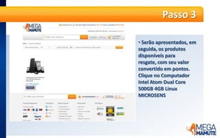  O valor do produtojá é informadoempontosPasso 5A partir dessa etapa, é só seguir os passos da compra, normalmente. No primeiro passo, o produto será apresentado no Carrinho de Compras. A informação de Frete Grátis já será apresentada. Basta clicar no botão laranja “Continuar”.Passo 6 Se já for cliente MegaMamute cadastrado, informe seu e-mail e senha e clique em “Entrar”. Caso ainda não tenha cadastro no site, no campo “Quero me Cadastrar” e informe seu e-mail e CEP e clique em “Continuar”.Passo 7Faça o cadastro no site, adicionando todas as informações solicitadas e endereço completo para a entrega do produto. É possível cadastrar quantos endereços desejar e escolher em qual deles deseja que a entrega seja feita.Passo 8 O próximo passo é a escolha da forma de entrega. O frete para entrega é GRÁTIS!Passo 9No último passo, confirme as informações do pedido e clique no botão laranja “Fechar pedido de resgate”.Passo 10 Pronto! O pedidoestáfechado,  ospontosforamdebitados, e o pagamentojáfoiconfirmado. Os produtosseguemparafaturamento e envio.