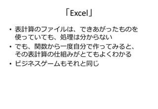 「Excel」
• 表計算のフゔイルは、できあがったものを
  使っていても、処理は分からない
• でも、関数から一度自分で作ってみると、
  その表計算の仕組みがとてもよくわかる
• ビジネスゲームもそれと同じ
 