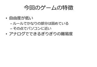 今回のゲームの特徴
• 自由度が低い
 – ルールでかなりの部分は固めている
 – その点でパソコンに近い
• ゕナログでできるぎりぎりの難易度
 